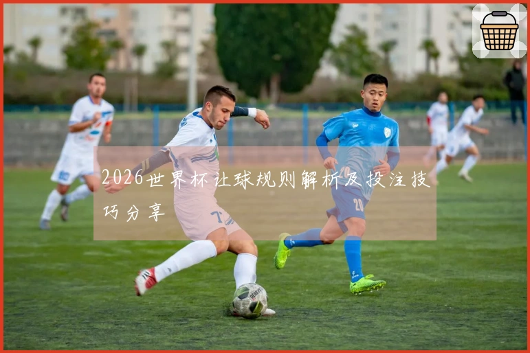 2026世界杯让球规则解析及投注技巧分享