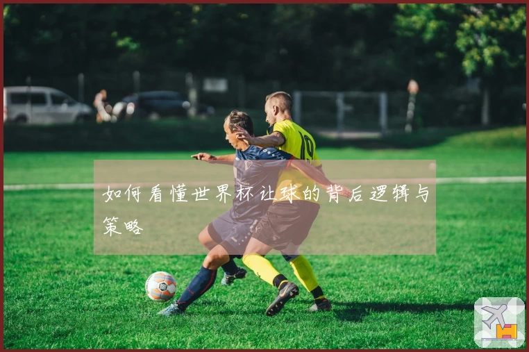 如何看懂世界杯让球的背后逻辑与策略