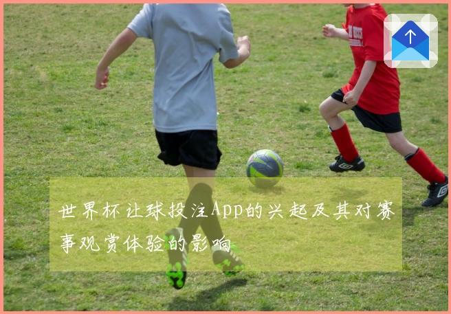 世界杯让球投注App的兴起及其对赛事观赏体验的影响